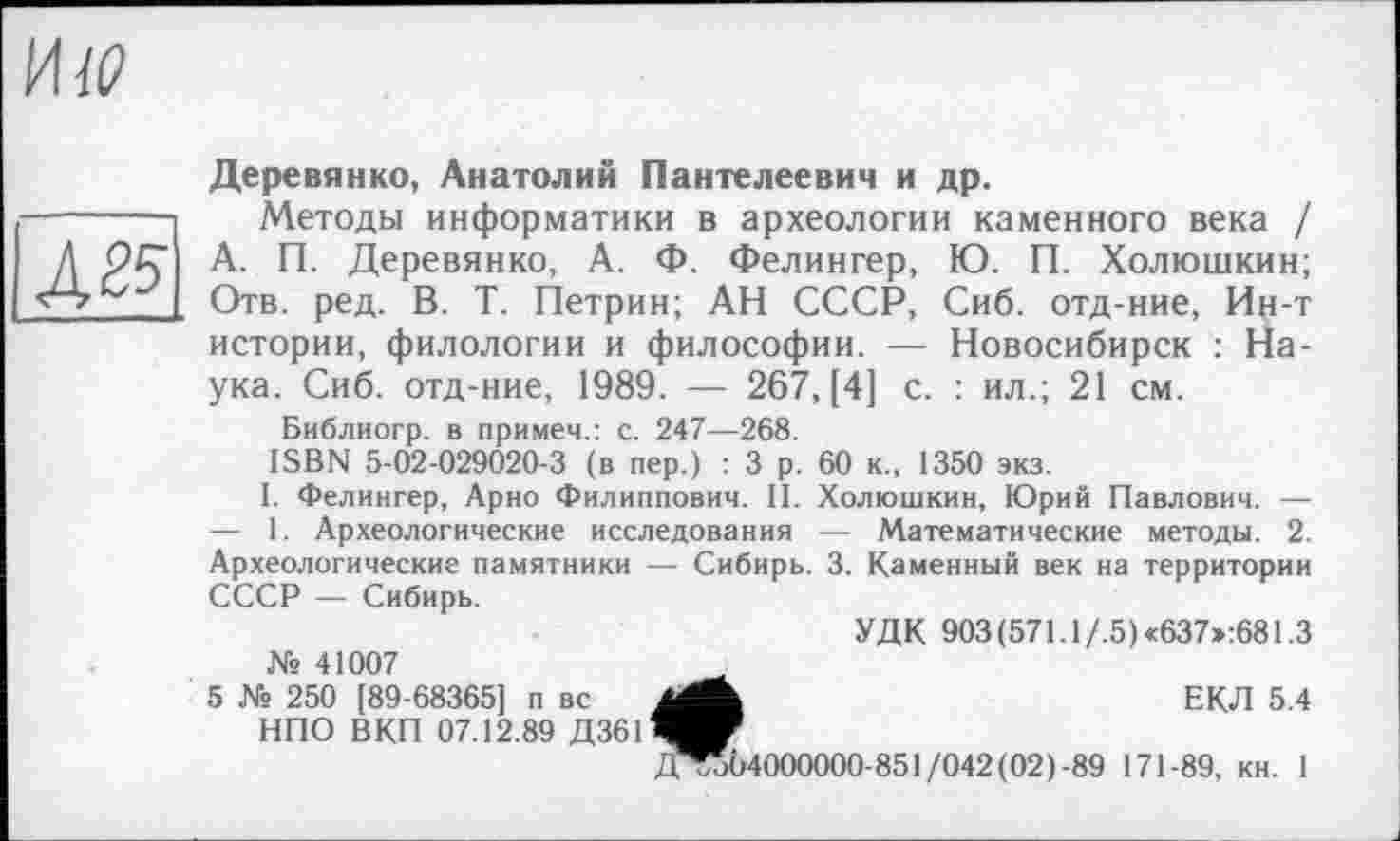 ﻿
№
Деревянко, Анатолий Пантелеевич и др.
Методы информатики в археологии каменного века / А. П. Деревянко, А. Ф. Фелингер, Ю. П. Холюшкин; Отв. ред. В. Т. Петрин; АН СССР, Сиб. отд-ние, Ин-т истории, филологии и философии. — Новосибирск : Наука. Сиб. отд-ние, 1989. — 267, [4] с. : ил.; 21 см.
Библиогр. в примем.: с. 247—268.
ISBN 5-02-029020-3 (в пер.) : 3 р. 60 к., 1350 экз.
I. Фелингер, Арно Филиппович. II. Холюшкин, Юрий Павлович. — — 1. Археологические исследования — Математические методы. 2. Археологические памятники — Сибирь. 3. Каменный век на территории СССР — Сибирь.
УДК 903(571.1/.5)«637»:681.3 № 41007
5 № 250 [89-68365] п вс jgk	ЕКЛ 5.4
НПО ВКП 07.12.89 Д3611^^
Д^об4000000-851/042(02)-89 171-89, кн. 1